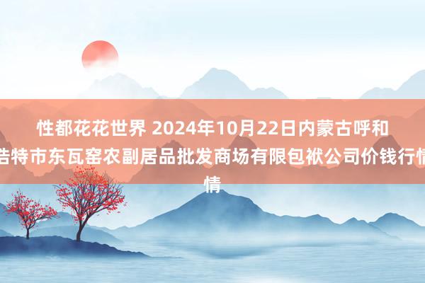 性都花花世界 2024年10月22日内蒙古呼和浩特市东瓦窑农副居品批发商场有限包袱公司价钱行情