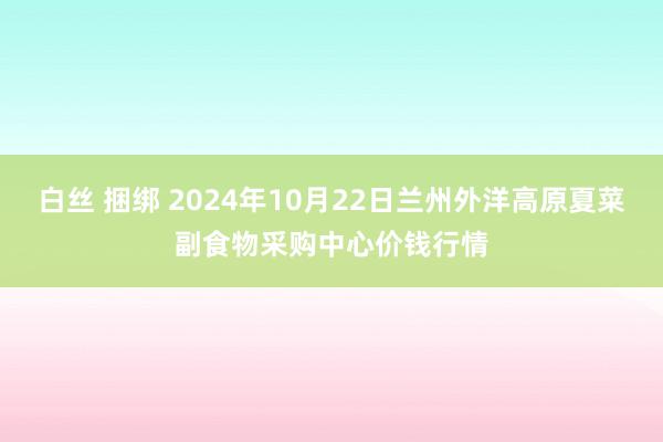 白丝 捆绑 2024年10月22日兰州外洋高原夏菜副食物采购中心价钱行情