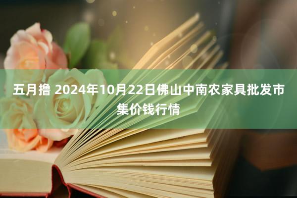 五月撸 2024年10月22日佛山中南农家具批发市集价钱行情