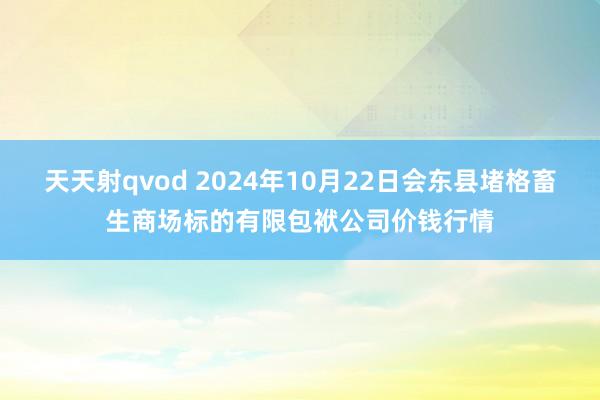 天天射qvod 2024年10月22日会东县堵格畜生商场标的有限包袱公司价钱行情