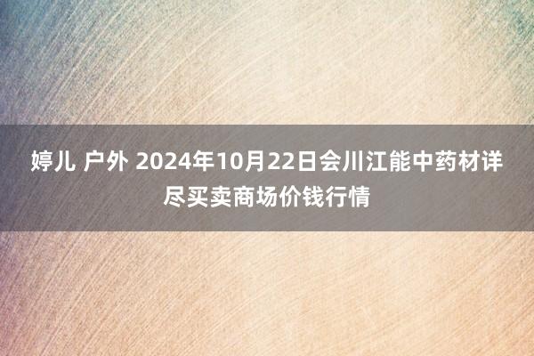 婷儿 户外 2024年10月22日会川江能中药材详尽买卖商场价钱行情