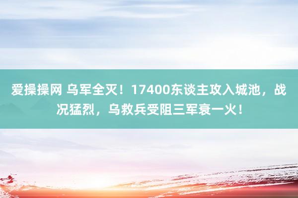 爱操操网 乌军全灭！17400东谈主攻入城池，战况猛烈，乌救兵受阻三军衰一火！