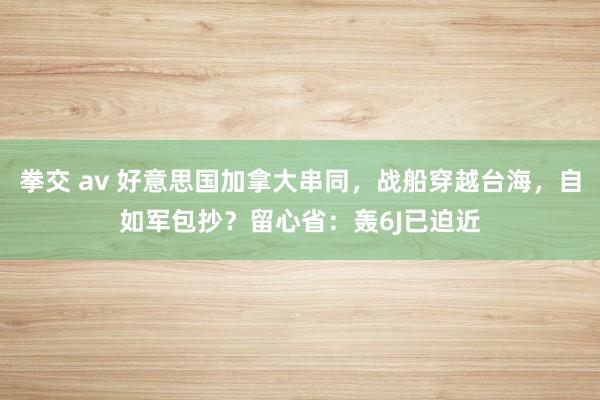 拳交 av 好意思国加拿大串同，战船穿越台海，自如军包抄？留心省：轰6J已迫近