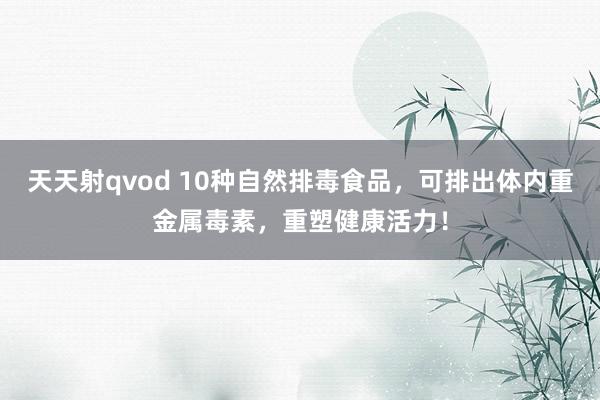 天天射qvod 10种自然排毒食品，可排出体内重金属毒素，重塑健康活力！