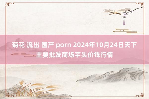 菊花 流出 国产 porn 2024年10月24日天下主要批发商场芋头价钱行情