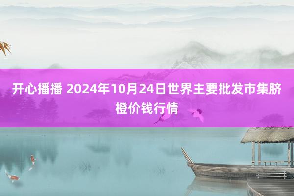 开心播播 2024年10月24日世界主要批发市集脐橙价钱行情