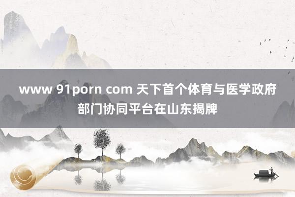 www 91porn com 天下首个体育与医学政府部门协同平台在山东揭牌