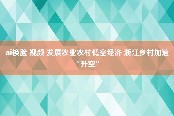 ai换脸 视频 发展农业农村低空经济 浙江乡村加速“升空”