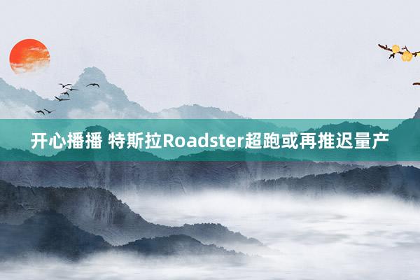 开心播播 特斯拉Roadster超跑或再推迟量产