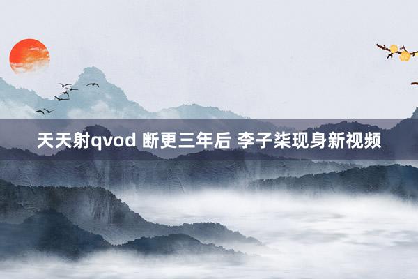 天天射qvod 断更三年后 李子柒现身新视频