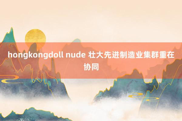 hongkongdoll nude 壮大先进制造业集群重在协同