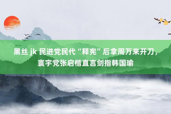 黑丝 jk 民进党民代“释宪”后拿周万来开刀，寰宇党张启楷直言剑指韩国瑜