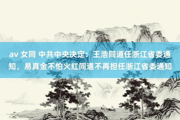 av 女同 中共中央决定：王浩同道任浙江省委通知，易真金不怕火红同道不再担任浙江省委通知