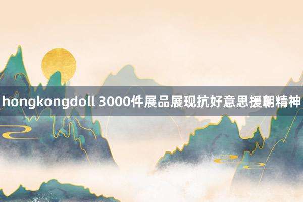 hongkongdoll 3000件展品展现抗好意思援朝精神