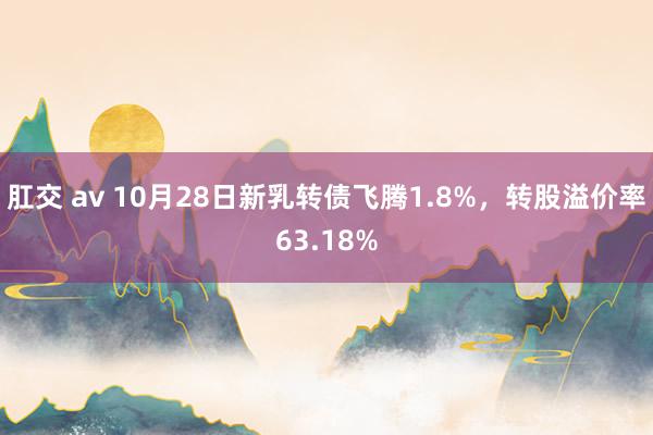 肛交 av 10月28日新乳转债飞腾1.8%，转股溢价率63.18%