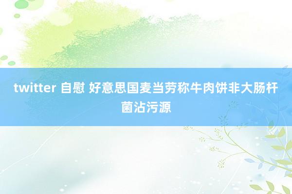 twitter 自慰 好意思国麦当劳称牛肉饼非大肠杆菌沾污源