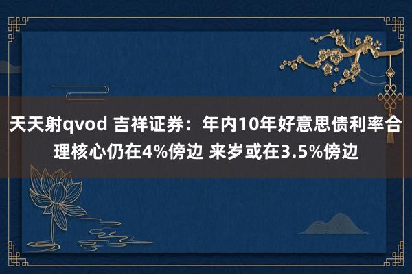 天天射qvod 吉祥证券：年内10年好意思债利率合理核心仍在4%傍边 来岁或在3.5%傍边