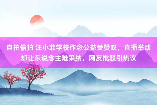 自拍偷拍 汪小菲学校作念公益受赞叹，直播举动却让东说念主难采纳，网友批驳引热议