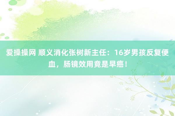 爱操操网 顺义消化张树新主任：16岁男孩反复便血，肠镜效用竟是早癌！