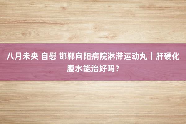 八月未央 自慰 邯郸向阳病院淋滞运动丸丨肝硬化腹水能治好吗？