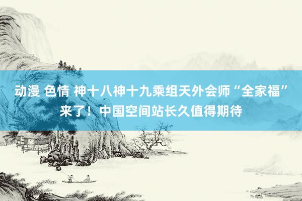 动漫 色情 神十八神十九乘组天外会师“全家福”来了！中国空间站长久值得期待