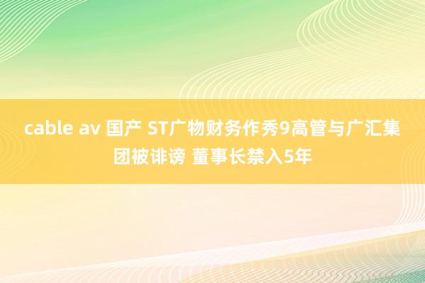 cable av 国产 ST广物财务作秀9高管与广汇集团被诽谤 董事长禁入5年