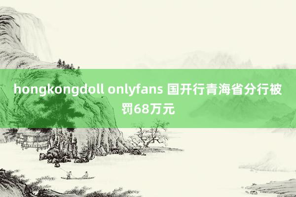 hongkongdoll onlyfans 国开行青海省分行被罚68万元