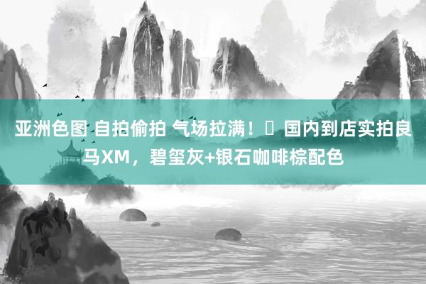 亚洲色图 自拍偷拍 气场拉满！​国内到店实拍良马XM，碧玺灰+银石咖啡棕配色