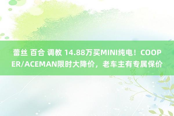 蕾丝 百合 调教 14.88万买MINI纯电！COOPER/ACEMAN限时大降价，老车主有专属保价