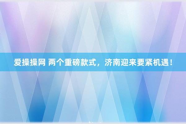 爱操操网 两个重磅款式，济南迎来要紧机遇！