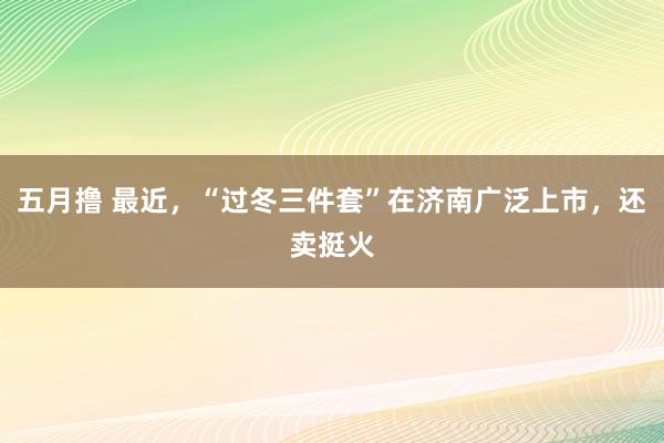 五月撸 最近，“过冬三件套”在济南广泛上市，还卖挺火