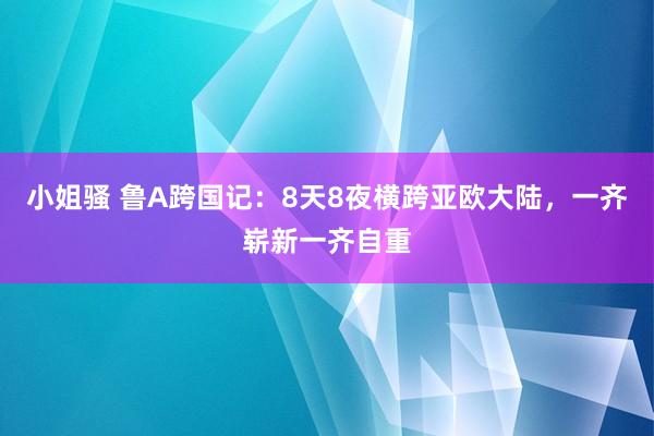 小姐骚 鲁A跨国记：8天8夜横跨亚欧大陆，一齐崭新一齐自重