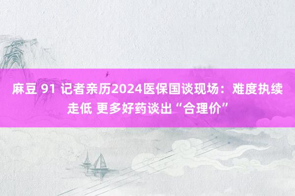 麻豆 91 记者亲历2024医保国谈现场：难度执续走低 更多好药谈出“合理价”