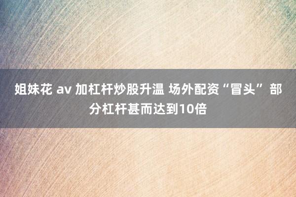 姐妹花 av 加杠杆炒股升温 场外配资“冒头” 部分杠杆甚而达到10倍