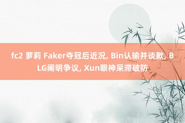 fc2 萝莉 Faker夺冠后近况， Bin认输并谈歉， BLG阐明争议， Xun眼神呆滞破防