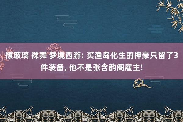 擦玻璃 裸舞 梦境西游: 买渔岛化生的神豪只留了3件装备， 他不是张含韵阁雇主!