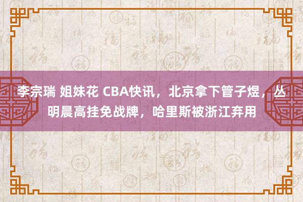 李宗瑞 姐妹花 CBA快讯，北京拿下管子煜，丛明晨高挂免战牌，哈里斯被浙江弃用