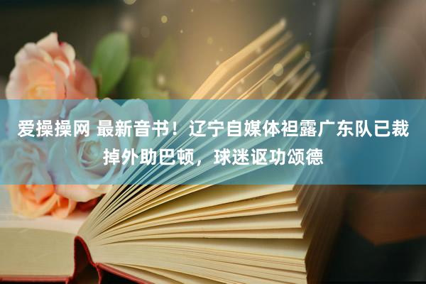 爱操操网 最新音书！辽宁自媒体袒露广东队已裁掉外助巴顿，球迷讴功颂德