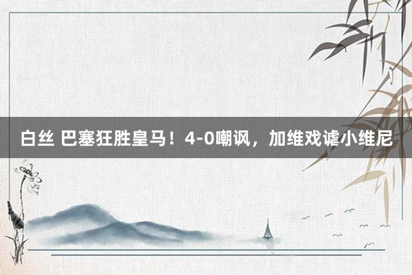 白丝 巴塞狂胜皇马！4-0嘲讽，加维戏谑小维尼