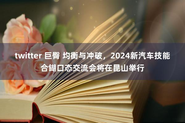 twitter 巨臀 均衡与冲破，2024新汽车技能合餬口态交流会将在昆山举行