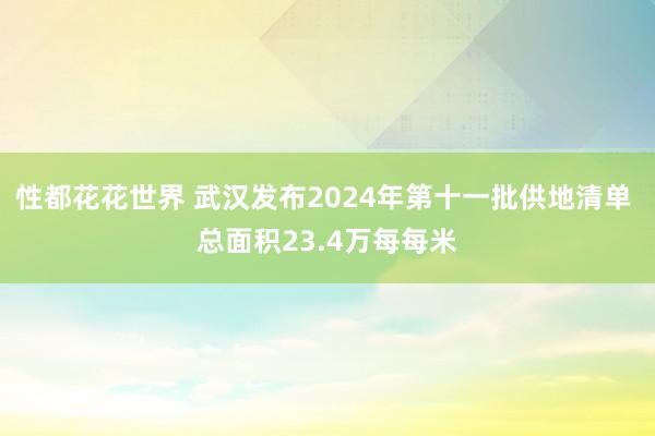 性都花花世界 武汉发布2024年第十一批供地清单 总面积23.4万每每米