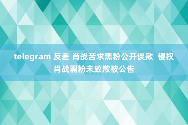 telegram 反差 肖战苦求黑粉公开谈歉  侵权肖战黑粉未致歉被公告