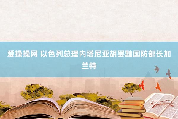 爱操操网 以色列总理内塔尼亚胡罢黜国防部长加兰特