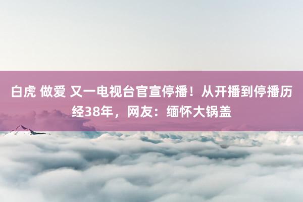 白虎 做爱 又一电视台官宣停播！从开播到停播历经38年，网友：缅怀大锅盖