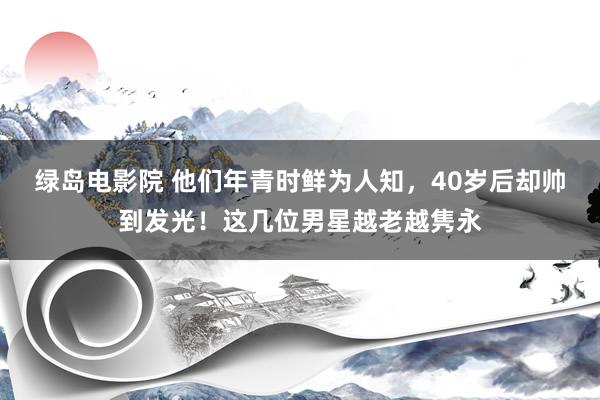 绿岛电影院 他们年青时鲜为人知，40岁后却帅到发光！这几位男星越老越隽永