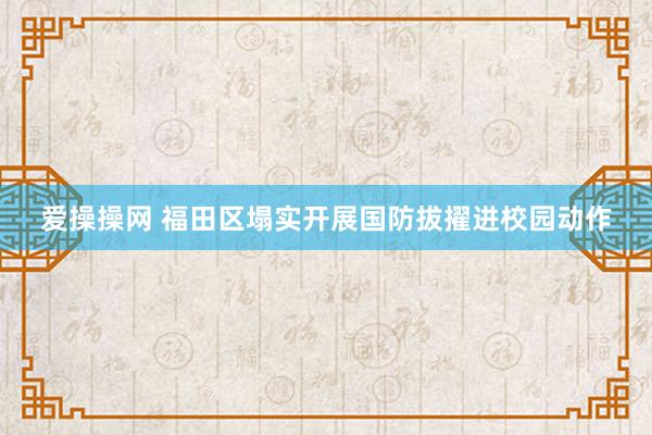 爱操操网 福田区塌实开展国防拔擢进校园动作