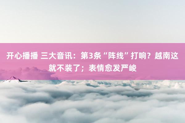 开心播播 三大音讯：第3条“阵线”打响？越南这就不装了；表情愈发严峻