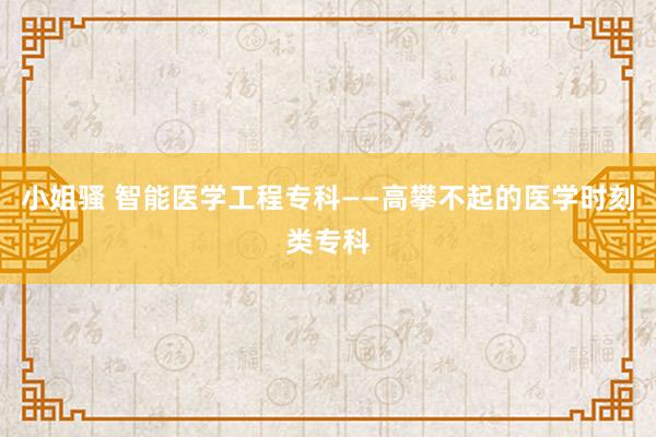 小姐骚 智能医学工程专科——高攀不起的医学时刻类专科