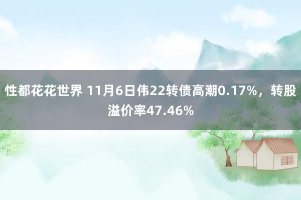 性都花花世界 11月6日伟22转债高潮0.17%，转股溢价率47.46%