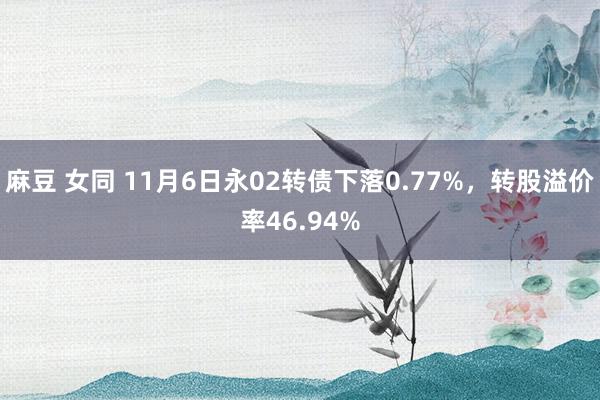 麻豆 女同 11月6日永02转债下落0.77%，转股溢价率46.94%